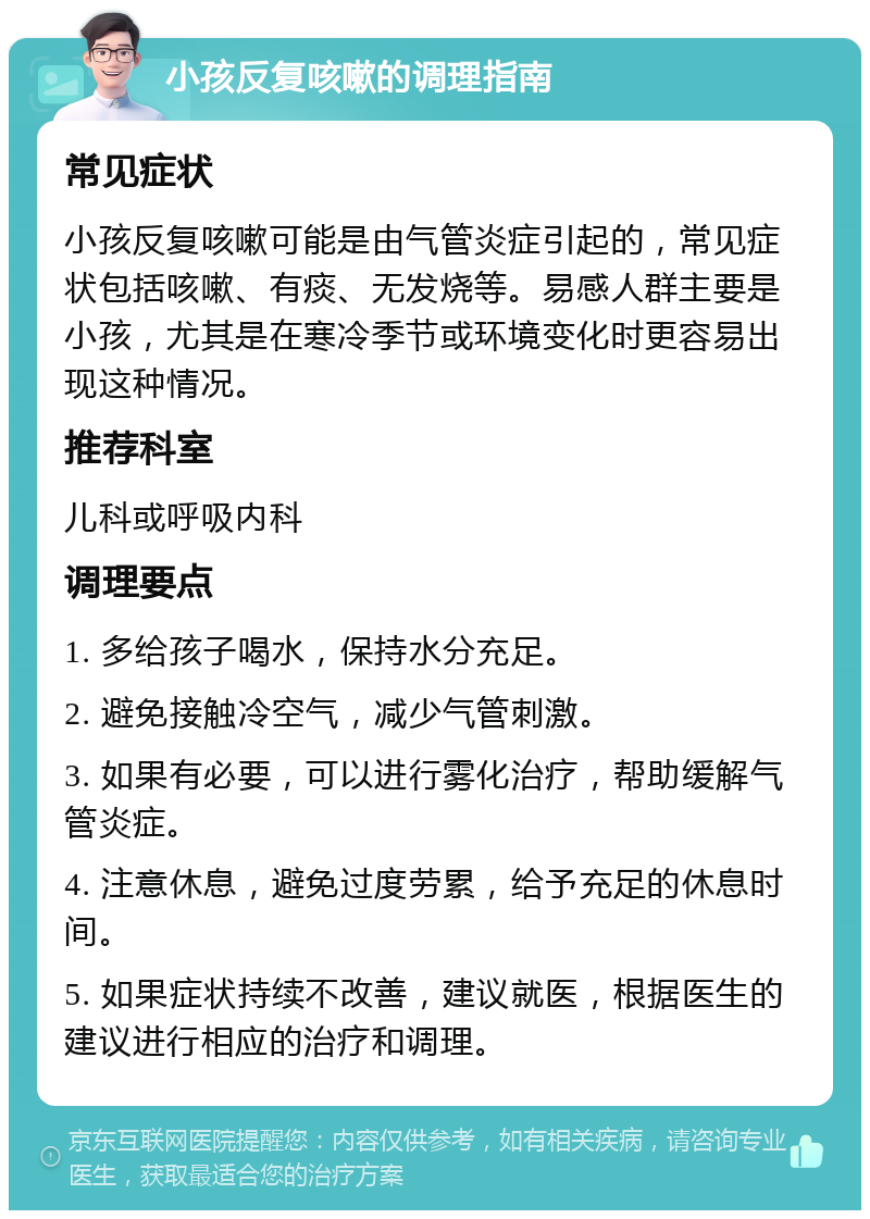 小孩反复咳嗽的调理指南 常见症状 小孩反复咳嗽可能是由气管炎症引起的，常见症状包括咳嗽、有痰、无发烧等。易感人群主要是小孩，尤其是在寒冷季节或环境变化时更容易出现这种情况。 推荐科室 儿科或呼吸内科 调理要点 1. 多给孩子喝水，保持水分充足。 2. 避免接触冷空气，减少气管刺激。 3. 如果有必要，可以进行雾化治疗，帮助缓解气管炎症。 4. 注意休息，避免过度劳累，给予充足的休息时间。 5. 如果症状持续不改善，建议就医，根据医生的建议进行相应的治疗和调理。