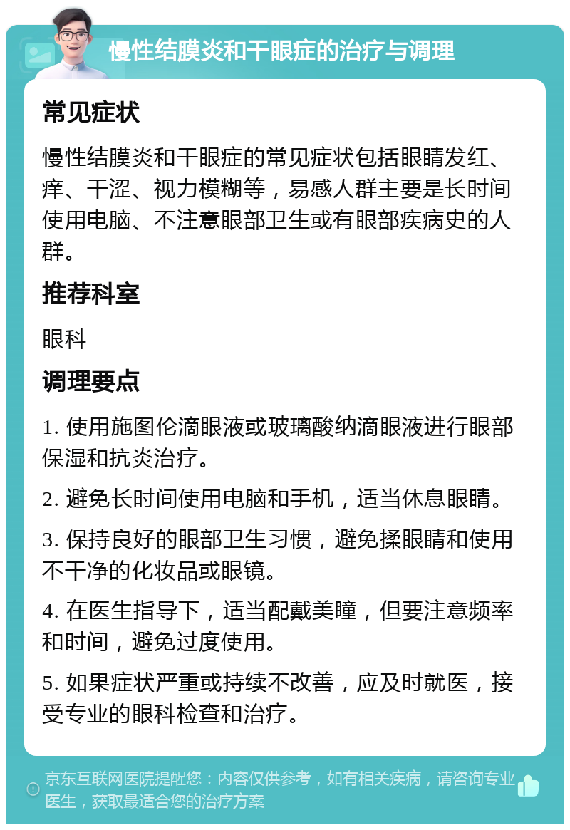 慢性结膜炎和干眼症的治疗与调理 常见症状 慢性结膜炎和干眼症的常见症状包括眼睛发红、痒、干涩、视力模糊等，易感人群主要是长时间使用电脑、不注意眼部卫生或有眼部疾病史的人群。 推荐科室 眼科 调理要点 1. 使用施图伦滴眼液或玻璃酸纳滴眼液进行眼部保湿和抗炎治疗。 2. 避免长时间使用电脑和手机，适当休息眼睛。 3. 保持良好的眼部卫生习惯，避免揉眼睛和使用不干净的化妆品或眼镜。 4. 在医生指导下，适当配戴美瞳，但要注意频率和时间，避免过度使用。 5. 如果症状严重或持续不改善，应及时就医，接受专业的眼科检查和治疗。