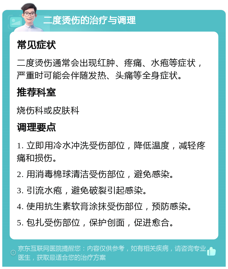 二度烫伤的治疗与调理 常见症状 二度烫伤通常会出现红肿、疼痛、水疱等症状，严重时可能会伴随发热、头痛等全身症状。 推荐科室 烧伤科或皮肤科 调理要点 1. 立即用冷水冲洗受伤部位，降低温度，减轻疼痛和损伤。 2. 用消毒棉球清洁受伤部位，避免感染。 3. 引流水疱，避免破裂引起感染。 4. 使用抗生素软膏涂抹受伤部位，预防感染。 5. 包扎受伤部位，保护创面，促进愈合。