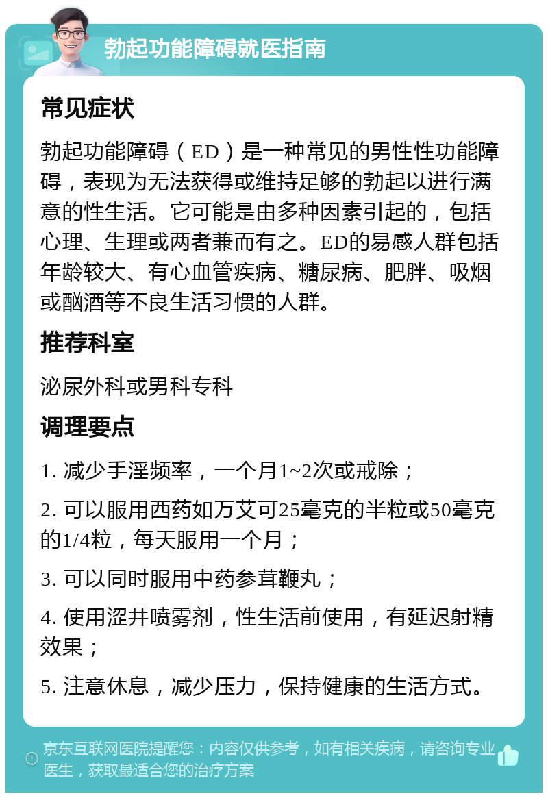 勃起功能障碍就医指南 常见症状 勃起功能障碍（ED）是一种常见的男性性功能障碍，表现为无法获得或维持足够的勃起以进行满意的性生活。它可能是由多种因素引起的，包括心理、生理或两者兼而有之。ED的易感人群包括年龄较大、有心血管疾病、糖尿病、肥胖、吸烟或酗酒等不良生活习惯的人群。 推荐科室 泌尿外科或男科专科 调理要点 1. 减少手淫频率，一个月1~2次或戒除； 2. 可以服用西药如万艾可25毫克的半粒或50毫克的1/4粒，每天服用一个月； 3. 可以同时服用中药参茸鞭丸； 4. 使用涩井喷雾剂，性生活前使用，有延迟射精效果； 5. 注意休息，减少压力，保持健康的生活方式。