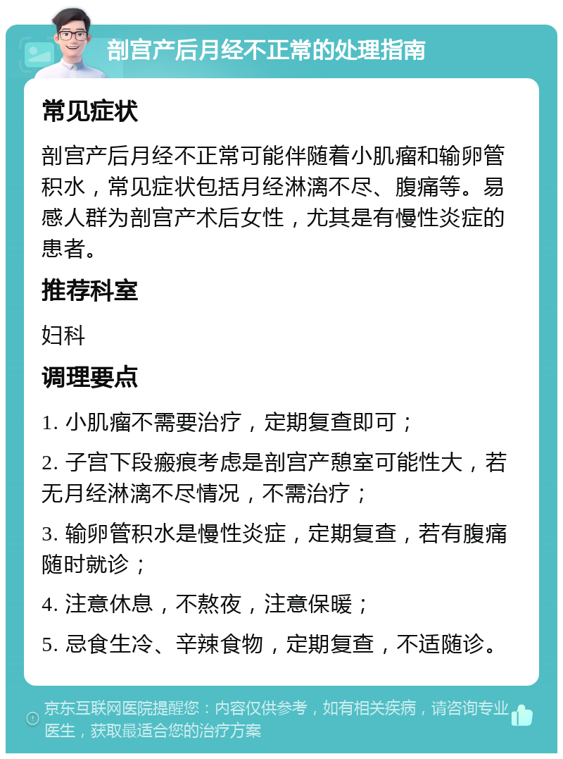 剖宫产后月经不正常的处理指南 常见症状 剖宫产后月经不正常可能伴随着小肌瘤和输卵管积水，常见症状包括月经淋漓不尽、腹痛等。易感人群为剖宫产术后女性，尤其是有慢性炎症的患者。 推荐科室 妇科 调理要点 1. 小肌瘤不需要治疗，定期复查即可； 2. 子宫下段瘢痕考虑是剖宫产憩室可能性大，若无月经淋漓不尽情况，不需治疗； 3. 输卵管积水是慢性炎症，定期复查，若有腹痛随时就诊； 4. 注意休息，不熬夜，注意保暖； 5. 忌食生冷、辛辣食物，定期复查，不适随诊。