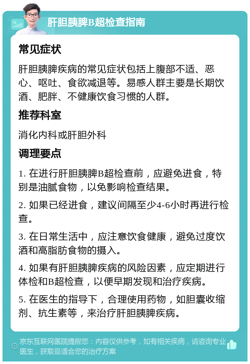 肝胆胰脾B超检查指南 常见症状 肝胆胰脾疾病的常见症状包括上腹部不适、恶心、呕吐、食欲减退等。易感人群主要是长期饮酒、肥胖、不健康饮食习惯的人群。 推荐科室 消化内科或肝胆外科 调理要点 1. 在进行肝胆胰脾B超检查前，应避免进食，特别是油腻食物，以免影响检查结果。 2. 如果已经进食，建议间隔至少4-6小时再进行检查。 3. 在日常生活中，应注意饮食健康，避免过度饮酒和高脂肪食物的摄入。 4. 如果有肝胆胰脾疾病的风险因素，应定期进行体检和B超检查，以便早期发现和治疗疾病。 5. 在医生的指导下，合理使用药物，如胆囊收缩剂、抗生素等，来治疗肝胆胰脾疾病。