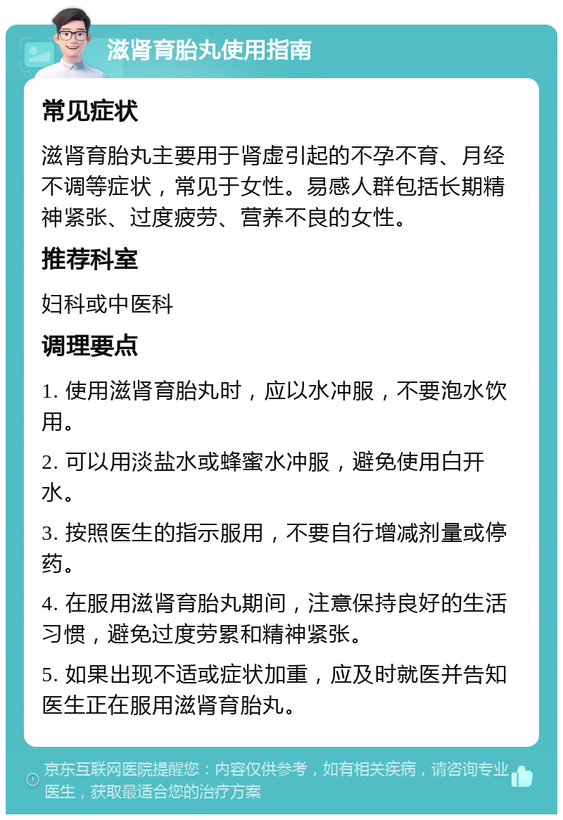 滋肾育胎丸使用指南 常见症状 滋肾育胎丸主要用于肾虚引起的不孕不育、月经不调等症状，常见于女性。易感人群包括长期精神紧张、过度疲劳、营养不良的女性。 推荐科室 妇科或中医科 调理要点 1. 使用滋肾育胎丸时，应以水冲服，不要泡水饮用。 2. 可以用淡盐水或蜂蜜水冲服，避免使用白开水。 3. 按照医生的指示服用，不要自行增减剂量或停药。 4. 在服用滋肾育胎丸期间，注意保持良好的生活习惯，避免过度劳累和精神紧张。 5. 如果出现不适或症状加重，应及时就医并告知医生正在服用滋肾育胎丸。