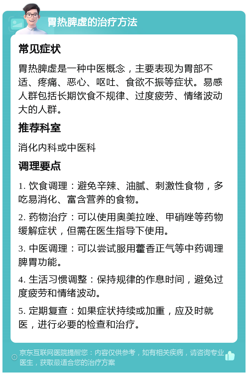 胃热脾虚的治疗方法 常见症状 胃热脾虚是一种中医概念，主要表现为胃部不适、疼痛、恶心、呕吐、食欲不振等症状。易感人群包括长期饮食不规律、过度疲劳、情绪波动大的人群。 推荐科室 消化内科或中医科 调理要点 1. 饮食调理：避免辛辣、油腻、刺激性食物，多吃易消化、富含营养的食物。 2. 药物治疗：可以使用奥美拉唑、甲硝唑等药物缓解症状，但需在医生指导下使用。 3. 中医调理：可以尝试服用藿香正气等中药调理脾胃功能。 4. 生活习惯调整：保持规律的作息时间，避免过度疲劳和情绪波动。 5. 定期复查：如果症状持续或加重，应及时就医，进行必要的检查和治疗。