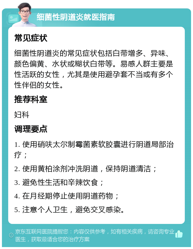 细菌性阴道炎就医指南 常见症状 细菌性阴道炎的常见症状包括白带增多、异味、颜色偏黄、水状或糊状白带等。易感人群主要是性活跃的女性，尤其是使用避孕套不当或有多个性伴侣的女性。 推荐科室 妇科 调理要点 1. 使用硝呋太尔制霉菌素软胶囊进行阴道局部治疗； 2. 使用黄柏涂剂冲洗阴道，保持阴道清洁； 3. 避免性生活和辛辣饮食； 4. 在月经期停止使用阴道药物； 5. 注意个人卫生，避免交叉感染。