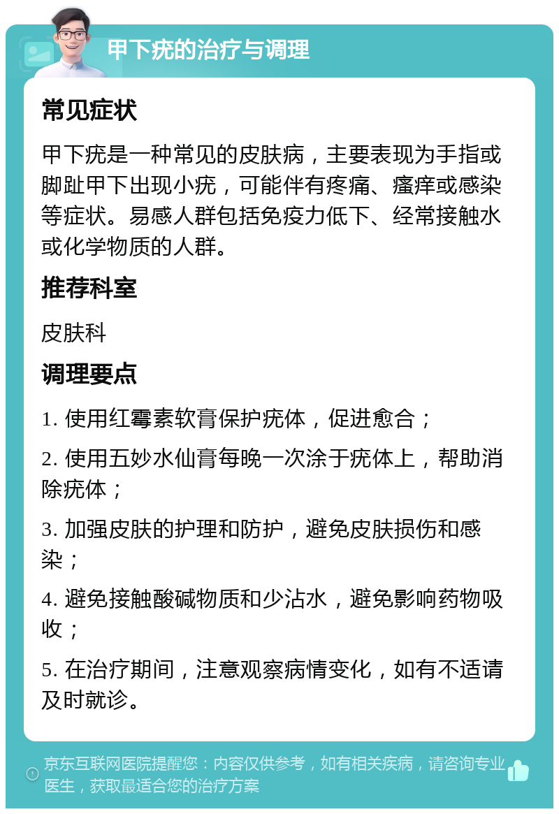 甲下疣的治疗与调理 常见症状 甲下疣是一种常见的皮肤病，主要表现为手指或脚趾甲下出现小疣，可能伴有疼痛、瘙痒或感染等症状。易感人群包括免疫力低下、经常接触水或化学物质的人群。 推荐科室 皮肤科 调理要点 1. 使用红霉素软膏保护疣体，促进愈合； 2. 使用五妙水仙膏每晚一次涂于疣体上，帮助消除疣体； 3. 加强皮肤的护理和防护，避免皮肤损伤和感染； 4. 避免接触酸碱物质和少沾水，避免影响药物吸收； 5. 在治疗期间，注意观察病情变化，如有不适请及时就诊。