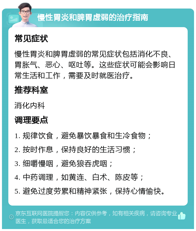 慢性胃炎和脾胃虚弱的治疗指南 常见症状 慢性胃炎和脾胃虚弱的常见症状包括消化不良、胃胀气、恶心、呕吐等。这些症状可能会影响日常生活和工作，需要及时就医治疗。 推荐科室 消化内科 调理要点 1. 规律饮食，避免暴饮暴食和生冷食物； 2. 按时作息，保持良好的生活习惯； 3. 细嚼慢咽，避免狼吞虎咽； 4. 中药调理，如黄连、白术、陈皮等； 5. 避免过度劳累和精神紧张，保持心情愉快。