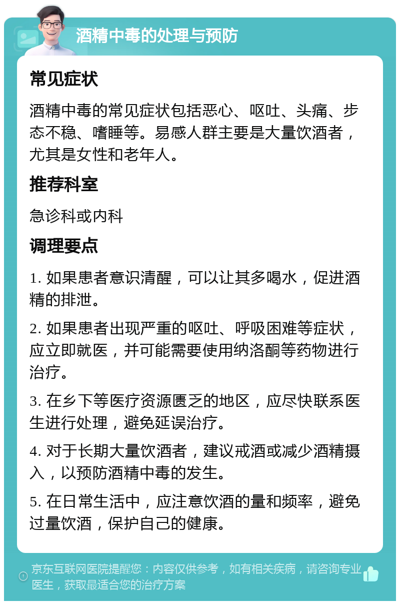 酒精中毒的处理与预防 常见症状 酒精中毒的常见症状包括恶心、呕吐、头痛、步态不稳、嗜睡等。易感人群主要是大量饮酒者，尤其是女性和老年人。 推荐科室 急诊科或内科 调理要点 1. 如果患者意识清醒，可以让其多喝水，促进酒精的排泄。 2. 如果患者出现严重的呕吐、呼吸困难等症状，应立即就医，并可能需要使用纳洛酮等药物进行治疗。 3. 在乡下等医疗资源匮乏的地区，应尽快联系医生进行处理，避免延误治疗。 4. 对于长期大量饮酒者，建议戒酒或减少酒精摄入，以预防酒精中毒的发生。 5. 在日常生活中，应注意饮酒的量和频率，避免过量饮酒，保护自己的健康。