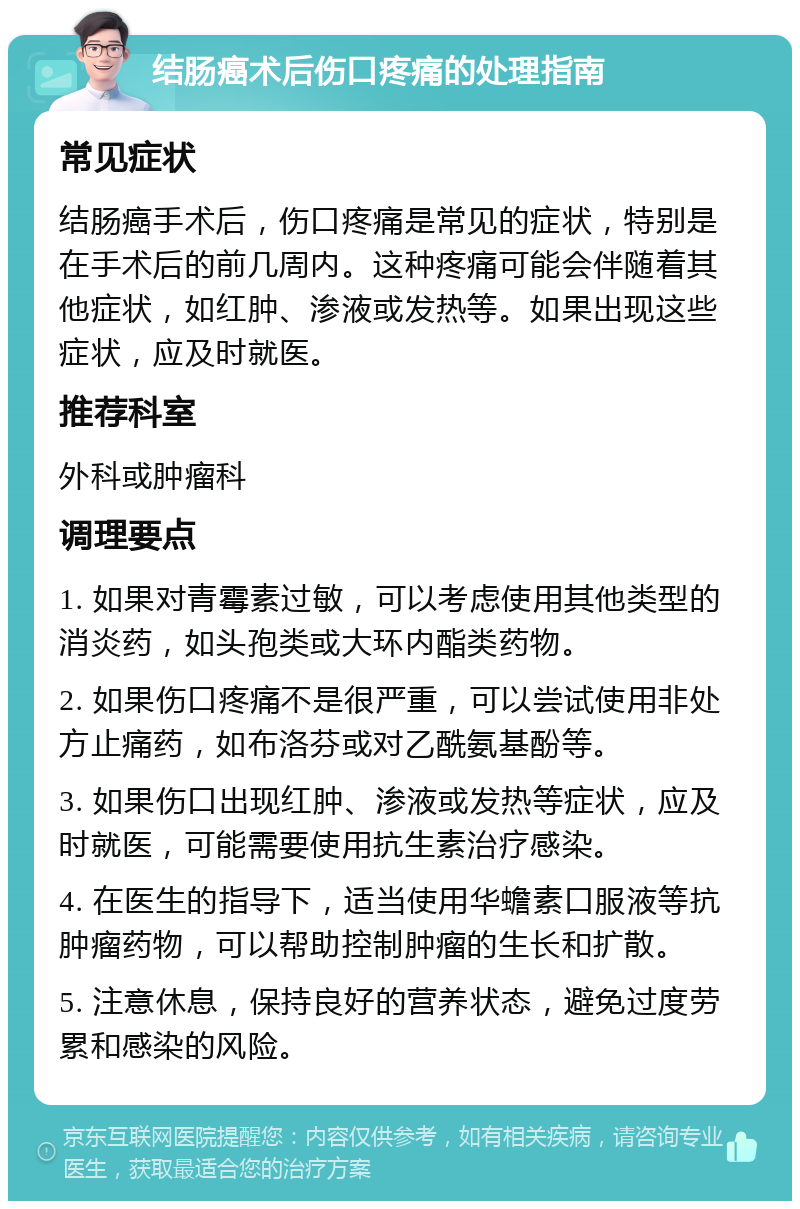 结肠癌术后伤口疼痛的处理指南 常见症状 结肠癌手术后，伤口疼痛是常见的症状，特别是在手术后的前几周内。这种疼痛可能会伴随着其他症状，如红肿、渗液或发热等。如果出现这些症状，应及时就医。 推荐科室 外科或肿瘤科 调理要点 1. 如果对青霉素过敏，可以考虑使用其他类型的消炎药，如头孢类或大环内酯类药物。 2. 如果伤口疼痛不是很严重，可以尝试使用非处方止痛药，如布洛芬或对乙酰氨基酚等。 3. 如果伤口出现红肿、渗液或发热等症状，应及时就医，可能需要使用抗生素治疗感染。 4. 在医生的指导下，适当使用华蟾素口服液等抗肿瘤药物，可以帮助控制肿瘤的生长和扩散。 5. 注意休息，保持良好的营养状态，避免过度劳累和感染的风险。