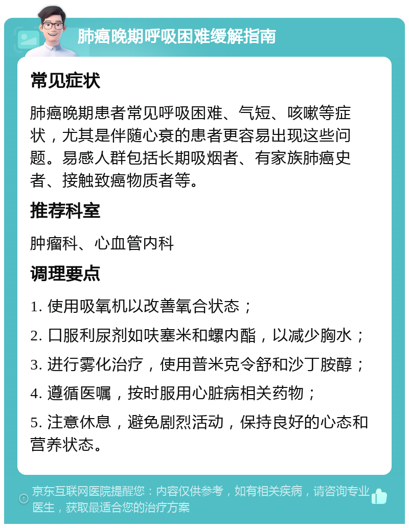 肺癌晚期呼吸困难缓解指南 常见症状 肺癌晚期患者常见呼吸困难、气短、咳嗽等症状，尤其是伴随心衰的患者更容易出现这些问题。易感人群包括长期吸烟者、有家族肺癌史者、接触致癌物质者等。 推荐科室 肿瘤科、心血管内科 调理要点 1. 使用吸氧机以改善氧合状态； 2. 口服利尿剂如呋塞米和螺内酯，以减少胸水； 3. 进行雾化治疗，使用普米克令舒和沙丁胺醇； 4. 遵循医嘱，按时服用心脏病相关药物； 5. 注意休息，避免剧烈活动，保持良好的心态和营养状态。