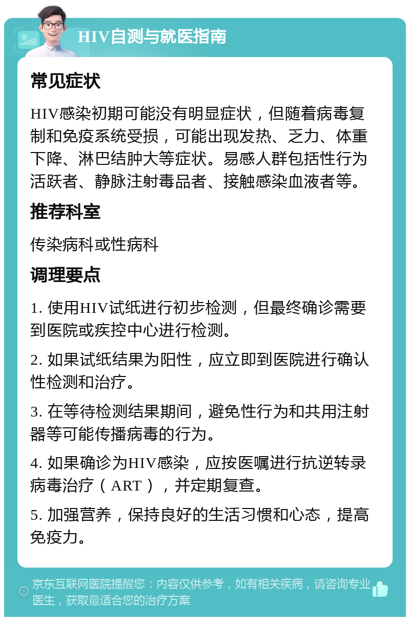 HIV自测与就医指南 常见症状 HIV感染初期可能没有明显症状，但随着病毒复制和免疫系统受损，可能出现发热、乏力、体重下降、淋巴结肿大等症状。易感人群包括性行为活跃者、静脉注射毒品者、接触感染血液者等。 推荐科室 传染病科或性病科 调理要点 1. 使用HIV试纸进行初步检测，但最终确诊需要到医院或疾控中心进行检测。 2. 如果试纸结果为阳性，应立即到医院进行确认性检测和治疗。 3. 在等待检测结果期间，避免性行为和共用注射器等可能传播病毒的行为。 4. 如果确诊为HIV感染，应按医嘱进行抗逆转录病毒治疗（ART），并定期复查。 5. 加强营养，保持良好的生活习惯和心态，提高免疫力。