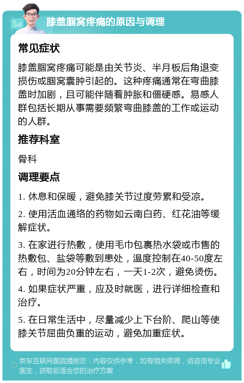 膝盖腘窝疼痛的原因与调理 常见症状 膝盖腘窝疼痛可能是由关节炎、半月板后角退变损伤或腘窝囊肿引起的。这种疼痛通常在弯曲膝盖时加剧，且可能伴随着肿胀和僵硬感。易感人群包括长期从事需要频繁弯曲膝盖的工作或运动的人群。 推荐科室 骨科 调理要点 1. 休息和保暖，避免膝关节过度劳累和受凉。 2. 使用活血通络的药物如云南白药、红花油等缓解症状。 3. 在家进行热敷，使用毛巾包裹热水袋或市售的热敷包、盐袋等敷到患处，温度控制在40-50度左右，时间为20分钟左右，一天1-2次，避免烫伤。 4. 如果症状严重，应及时就医，进行详细检查和治疗。 5. 在日常生活中，尽量减少上下台阶、爬山等使膝关节屈曲负重的运动，避免加重症状。