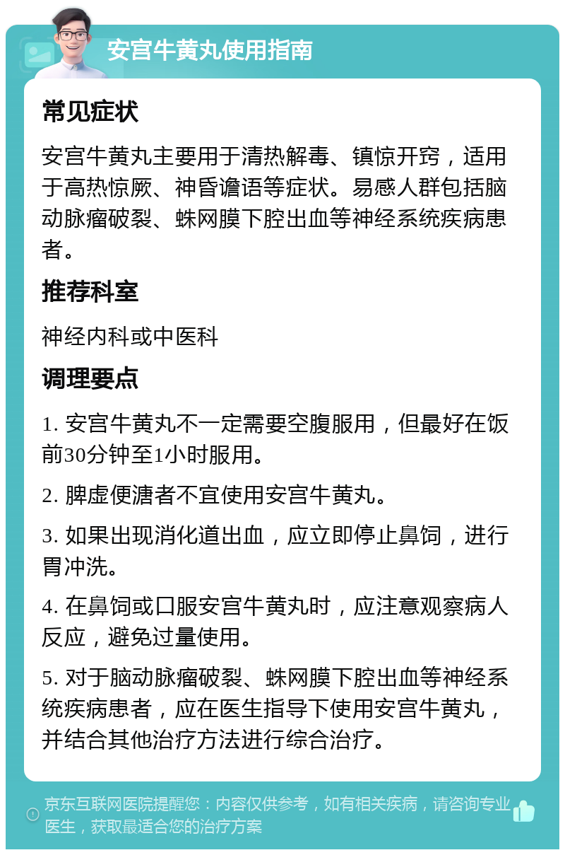 安宫牛黄丸使用指南 常见症状 安宫牛黄丸主要用于清热解毒、镇惊开窍，适用于高热惊厥、神昏谵语等症状。易感人群包括脑动脉瘤破裂、蛛网膜下腔出血等神经系统疾病患者。 推荐科室 神经内科或中医科 调理要点 1. 安宫牛黄丸不一定需要空腹服用，但最好在饭前30分钟至1小时服用。 2. 脾虚便溏者不宜使用安宫牛黄丸。 3. 如果出现消化道出血，应立即停止鼻饲，进行胃冲洗。 4. 在鼻饲或口服安宫牛黄丸时，应注意观察病人反应，避免过量使用。 5. 对于脑动脉瘤破裂、蛛网膜下腔出血等神经系统疾病患者，应在医生指导下使用安宫牛黄丸，并结合其他治疗方法进行综合治疗。