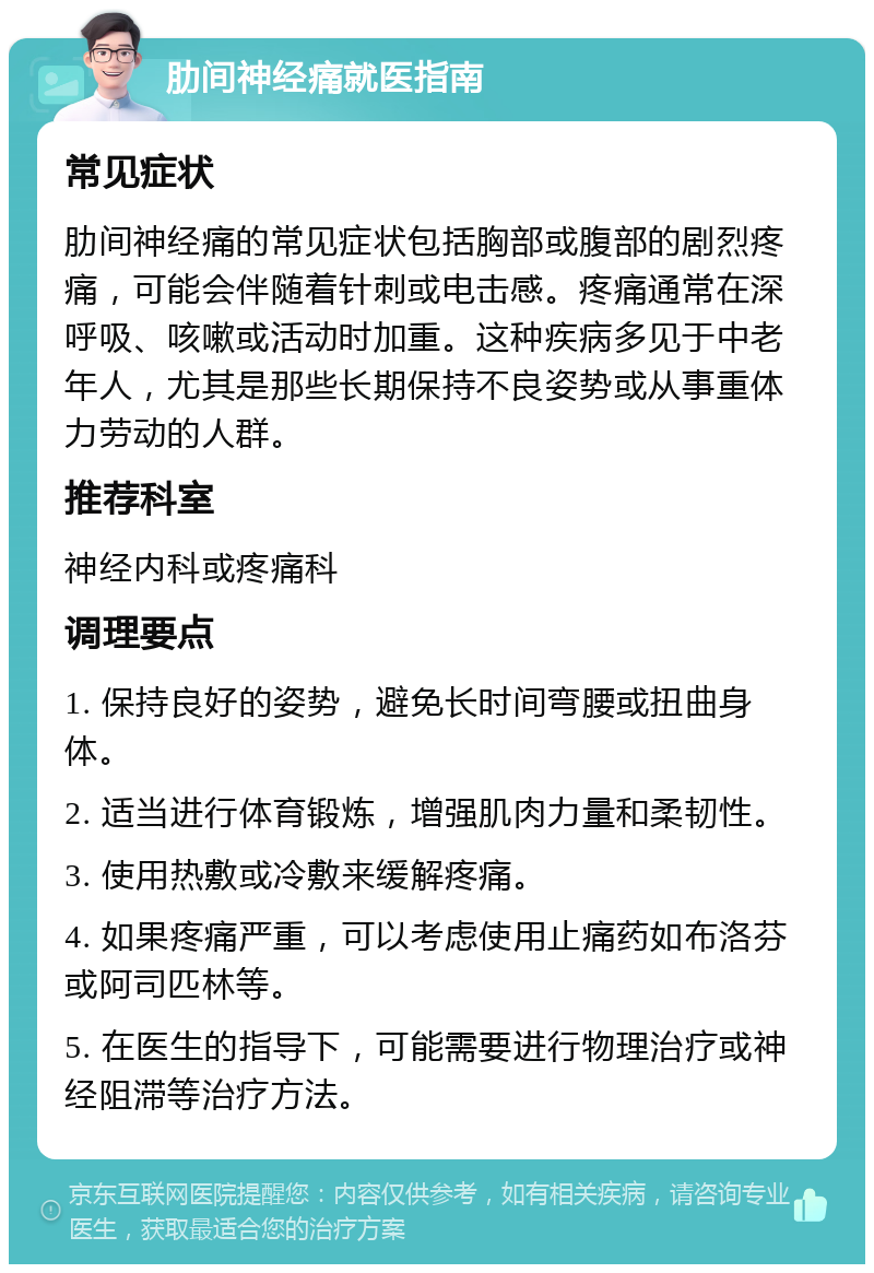 肋间神经痛就医指南 常见症状 肋间神经痛的常见症状包括胸部或腹部的剧烈疼痛，可能会伴随着针刺或电击感。疼痛通常在深呼吸、咳嗽或活动时加重。这种疾病多见于中老年人，尤其是那些长期保持不良姿势或从事重体力劳动的人群。 推荐科室 神经内科或疼痛科 调理要点 1. 保持良好的姿势，避免长时间弯腰或扭曲身体。 2. 适当进行体育锻炼，增强肌肉力量和柔韧性。 3. 使用热敷或冷敷来缓解疼痛。 4. 如果疼痛严重，可以考虑使用止痛药如布洛芬或阿司匹林等。 5. 在医生的指导下，可能需要进行物理治疗或神经阻滞等治疗方法。