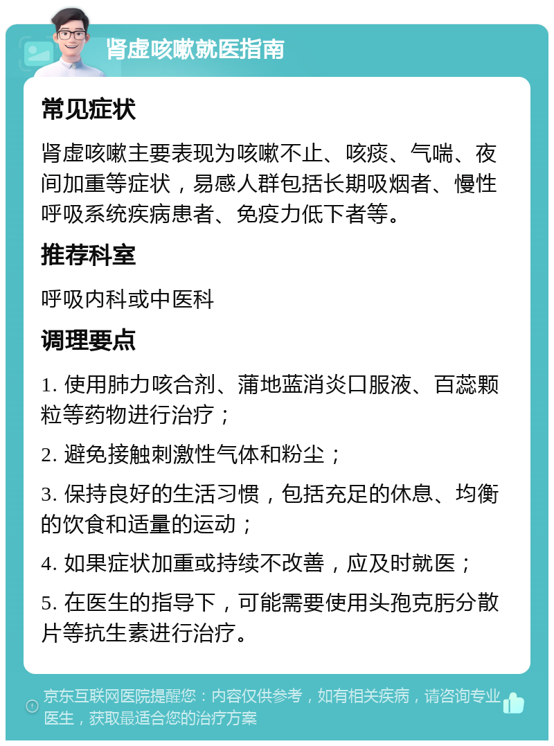 肾虚咳嗽就医指南 常见症状 肾虚咳嗽主要表现为咳嗽不止、咳痰、气喘、夜间加重等症状，易感人群包括长期吸烟者、慢性呼吸系统疾病患者、免疫力低下者等。 推荐科室 呼吸内科或中医科 调理要点 1. 使用肺力咳合剂、蒲地蓝消炎口服液、百蕊颗粒等药物进行治疗； 2. 避免接触刺激性气体和粉尘； 3. 保持良好的生活习惯，包括充足的休息、均衡的饮食和适量的运动； 4. 如果症状加重或持续不改善，应及时就医； 5. 在医生的指导下，可能需要使用头孢克肟分散片等抗生素进行治疗。