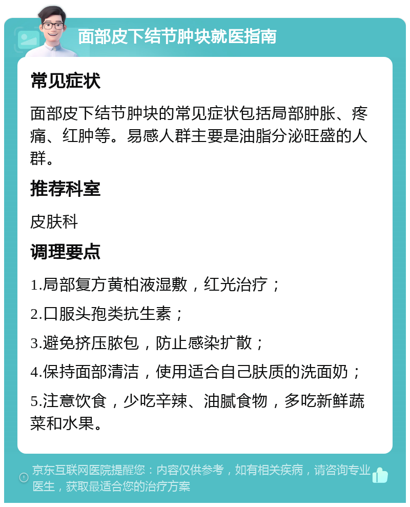 面部皮下结节肿块就医指南 常见症状 面部皮下结节肿块的常见症状包括局部肿胀、疼痛、红肿等。易感人群主要是油脂分泌旺盛的人群。 推荐科室 皮肤科 调理要点 1.局部复方黄柏液湿敷，红光治疗； 2.口服头孢类抗生素； 3.避免挤压脓包，防止感染扩散； 4.保持面部清洁，使用适合自己肤质的洗面奶； 5.注意饮食，少吃辛辣、油腻食物，多吃新鲜蔬菜和水果。