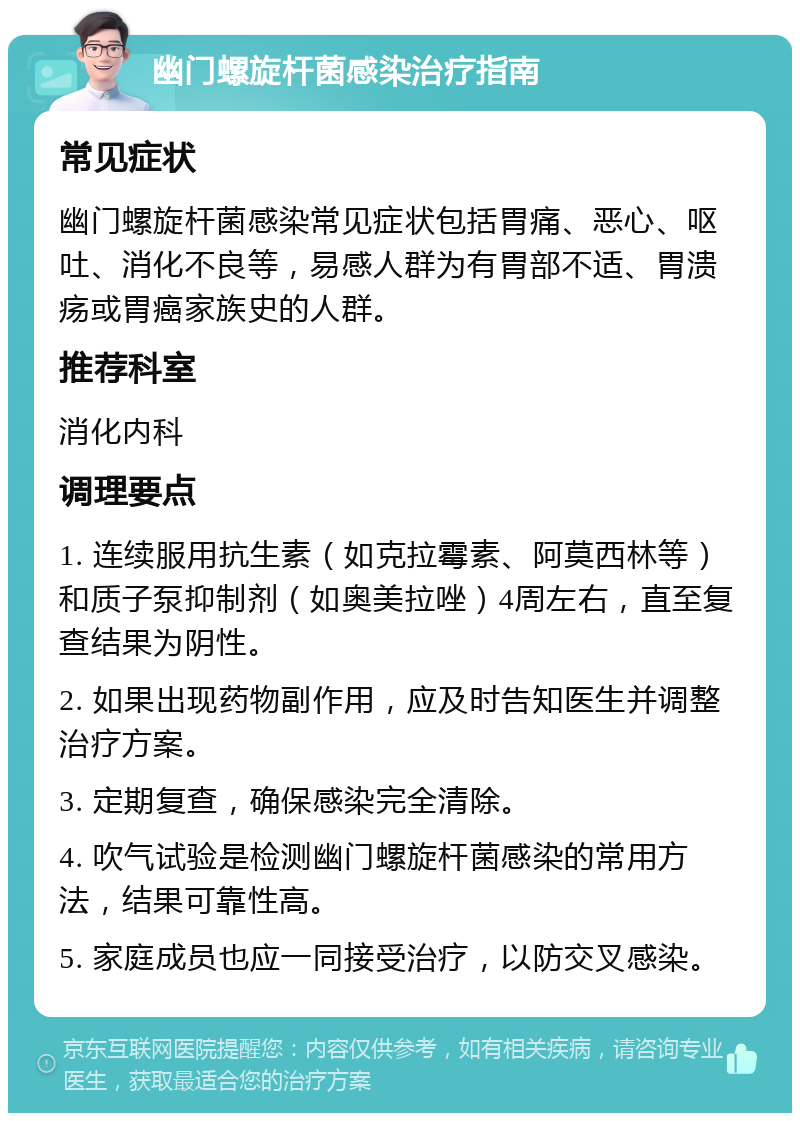 幽门螺旋杆菌感染治疗指南 常见症状 幽门螺旋杆菌感染常见症状包括胃痛、恶心、呕吐、消化不良等，易感人群为有胃部不适、胃溃疡或胃癌家族史的人群。 推荐科室 消化内科 调理要点 1. 连续服用抗生素（如克拉霉素、阿莫西林等）和质子泵抑制剂（如奥美拉唑）4周左右，直至复查结果为阴性。 2. 如果出现药物副作用，应及时告知医生并调整治疗方案。 3. 定期复查，确保感染完全清除。 4. 吹气试验是检测幽门螺旋杆菌感染的常用方法，结果可靠性高。 5. 家庭成员也应一同接受治疗，以防交叉感染。