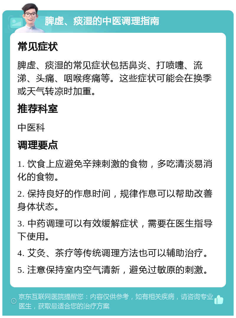 脾虚、痰湿的中医调理指南 常见症状 脾虚、痰湿的常见症状包括鼻炎、打喷嚏、流涕、头痛、咽喉疼痛等。这些症状可能会在换季或天气转凉时加重。 推荐科室 中医科 调理要点 1. 饮食上应避免辛辣刺激的食物，多吃清淡易消化的食物。 2. 保持良好的作息时间，规律作息可以帮助改善身体状态。 3. 中药调理可以有效缓解症状，需要在医生指导下使用。 4. 艾灸、茶疗等传统调理方法也可以辅助治疗。 5. 注意保持室内空气清新，避免过敏原的刺激。