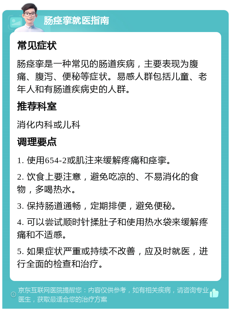 肠痉挛就医指南 常见症状 肠痉挛是一种常见的肠道疾病，主要表现为腹痛、腹泻、便秘等症状。易感人群包括儿童、老年人和有肠道疾病史的人群。 推荐科室 消化内科或儿科 调理要点 1. 使用654-2或肌注来缓解疼痛和痉挛。 2. 饮食上要注意，避免吃凉的、不易消化的食物，多喝热水。 3. 保持肠道通畅，定期排便，避免便秘。 4. 可以尝试顺时针揉肚子和使用热水袋来缓解疼痛和不适感。 5. 如果症状严重或持续不改善，应及时就医，进行全面的检查和治疗。