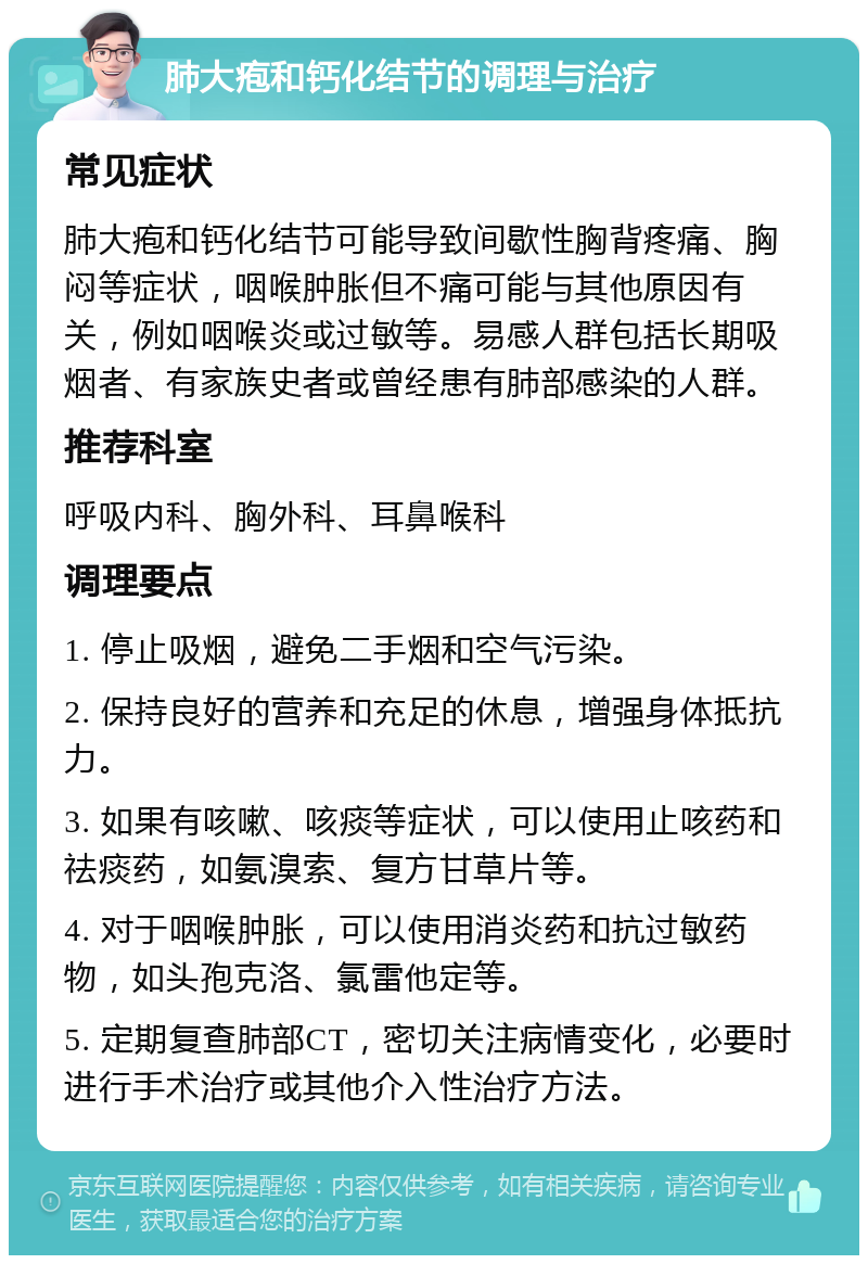 肺大疱和钙化结节的调理与治疗 常见症状 肺大疱和钙化结节可能导致间歇性胸背疼痛、胸闷等症状，咽喉肿胀但不痛可能与其他原因有关，例如咽喉炎或过敏等。易感人群包括长期吸烟者、有家族史者或曾经患有肺部感染的人群。 推荐科室 呼吸内科、胸外科、耳鼻喉科 调理要点 1. 停止吸烟，避免二手烟和空气污染。 2. 保持良好的营养和充足的休息，增强身体抵抗力。 3. 如果有咳嗽、咳痰等症状，可以使用止咳药和祛痰药，如氨溴索、复方甘草片等。 4. 对于咽喉肿胀，可以使用消炎药和抗过敏药物，如头孢克洛、氯雷他定等。 5. 定期复查肺部CT，密切关注病情变化，必要时进行手术治疗或其他介入性治疗方法。