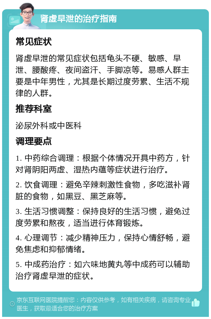 肾虚早泄的治疗指南 常见症状 肾虚早泄的常见症状包括龟头不硬、敏感、早泄、腰酸疼、夜间盗汗、手脚凉等。易感人群主要是中年男性，尤其是长期过度劳累、生活不规律的人群。 推荐科室 泌尿外科或中医科 调理要点 1. 中药综合调理：根据个体情况开具中药方，针对肾阴阳两虚、湿热内蕴等症状进行治疗。 2. 饮食调理：避免辛辣刺激性食物，多吃滋补肾脏的食物，如黑豆、黑芝麻等。 3. 生活习惯调整：保持良好的生活习惯，避免过度劳累和熬夜，适当进行体育锻炼。 4. 心理调节：减少精神压力，保持心情舒畅，避免焦虑和抑郁情绪。 5. 中成药治疗：如六味地黄丸等中成药可以辅助治疗肾虚早泄的症状。