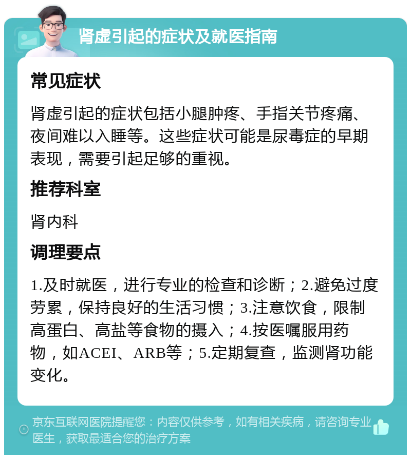 肾虚引起的症状及就医指南 常见症状 肾虚引起的症状包括小腿肿疼、手指关节疼痛、夜间难以入睡等。这些症状可能是尿毒症的早期表现，需要引起足够的重视。 推荐科室 肾内科 调理要点 1.及时就医，进行专业的检查和诊断；2.避免过度劳累，保持良好的生活习惯；3.注意饮食，限制高蛋白、高盐等食物的摄入；4.按医嘱服用药物，如ACEI、ARB等；5.定期复查，监测肾功能变化。