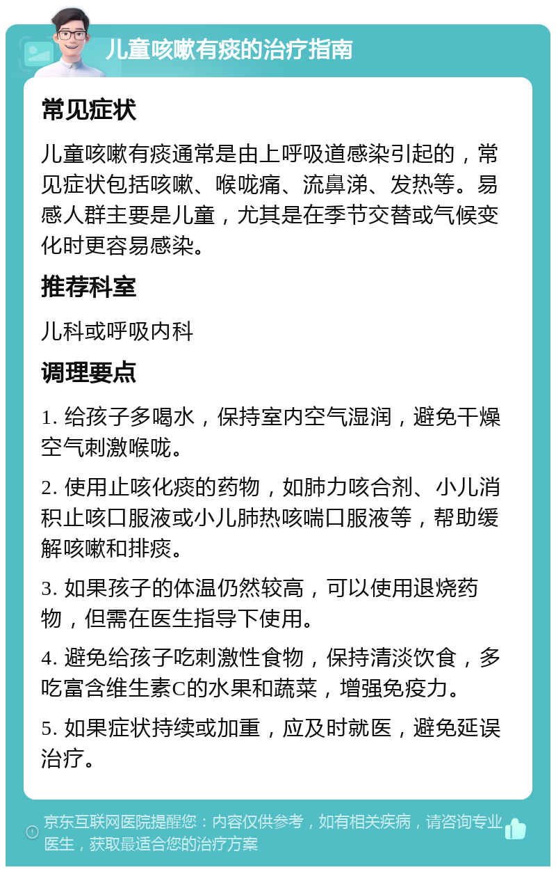 儿童咳嗽有痰的治疗指南 常见症状 儿童咳嗽有痰通常是由上呼吸道感染引起的，常见症状包括咳嗽、喉咙痛、流鼻涕、发热等。易感人群主要是儿童，尤其是在季节交替或气候变化时更容易感染。 推荐科室 儿科或呼吸内科 调理要点 1. 给孩子多喝水，保持室内空气湿润，避免干燥空气刺激喉咙。 2. 使用止咳化痰的药物，如肺力咳合剂、小儿消积止咳口服液或小儿肺热咳喘口服液等，帮助缓解咳嗽和排痰。 3. 如果孩子的体温仍然较高，可以使用退烧药物，但需在医生指导下使用。 4. 避免给孩子吃刺激性食物，保持清淡饮食，多吃富含维生素C的水果和蔬菜，增强免疫力。 5. 如果症状持续或加重，应及时就医，避免延误治疗。