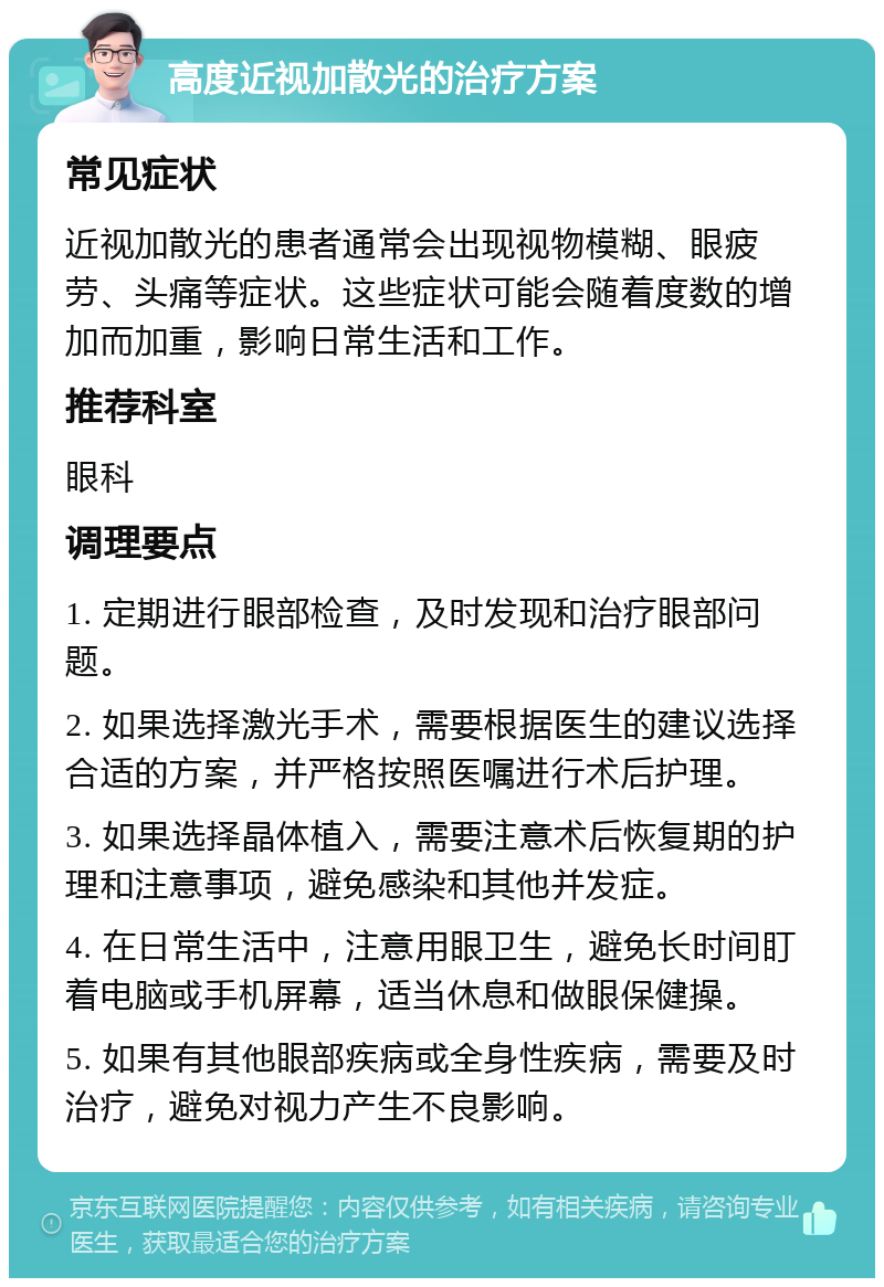 高度近视加散光的治疗方案 常见症状 近视加散光的患者通常会出现视物模糊、眼疲劳、头痛等症状。这些症状可能会随着度数的增加而加重，影响日常生活和工作。 推荐科室 眼科 调理要点 1. 定期进行眼部检查，及时发现和治疗眼部问题。 2. 如果选择激光手术，需要根据医生的建议选择合适的方案，并严格按照医嘱进行术后护理。 3. 如果选择晶体植入，需要注意术后恢复期的护理和注意事项，避免感染和其他并发症。 4. 在日常生活中，注意用眼卫生，避免长时间盯着电脑或手机屏幕，适当休息和做眼保健操。 5. 如果有其他眼部疾病或全身性疾病，需要及时治疗，避免对视力产生不良影响。