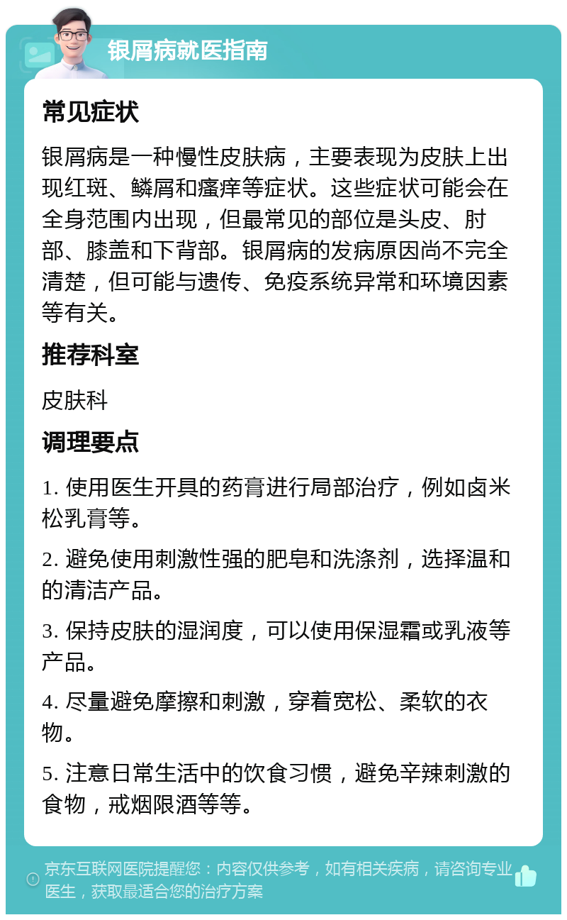 银屑病就医指南 常见症状 银屑病是一种慢性皮肤病，主要表现为皮肤上出现红斑、鳞屑和瘙痒等症状。这些症状可能会在全身范围内出现，但最常见的部位是头皮、肘部、膝盖和下背部。银屑病的发病原因尚不完全清楚，但可能与遗传、免疫系统异常和环境因素等有关。 推荐科室 皮肤科 调理要点 1. 使用医生开具的药膏进行局部治疗，例如卤米松乳膏等。 2. 避免使用刺激性强的肥皂和洗涤剂，选择温和的清洁产品。 3. 保持皮肤的湿润度，可以使用保湿霜或乳液等产品。 4. 尽量避免摩擦和刺激，穿着宽松、柔软的衣物。 5. 注意日常生活中的饮食习惯，避免辛辣刺激的食物，戒烟限酒等等。