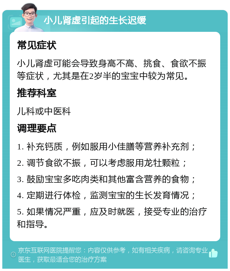 小儿肾虚引起的生长迟缓 常见症状 小儿肾虚可能会导致身高不高、挑食、食欲不振等症状，尤其是在2岁半的宝宝中较为常见。 推荐科室 儿科或中医科 调理要点 1. 补充钙质，例如服用小佳膳等营养补充剂； 2. 调节食欲不振，可以考虑服用龙牡颗粒； 3. 鼓励宝宝多吃肉类和其他富含营养的食物； 4. 定期进行体检，监测宝宝的生长发育情况； 5. 如果情况严重，应及时就医，接受专业的治疗和指导。