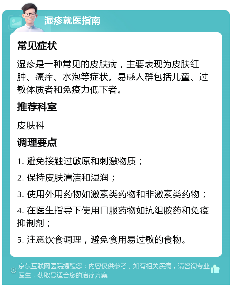 湿疹就医指南 常见症状 湿疹是一种常见的皮肤病，主要表现为皮肤红肿、瘙痒、水泡等症状。易感人群包括儿童、过敏体质者和免疫力低下者。 推荐科室 皮肤科 调理要点 1. 避免接触过敏原和刺激物质； 2. 保持皮肤清洁和湿润； 3. 使用外用药物如激素类药物和非激素类药物； 4. 在医生指导下使用口服药物如抗组胺药和免疫抑制剂； 5. 注意饮食调理，避免食用易过敏的食物。