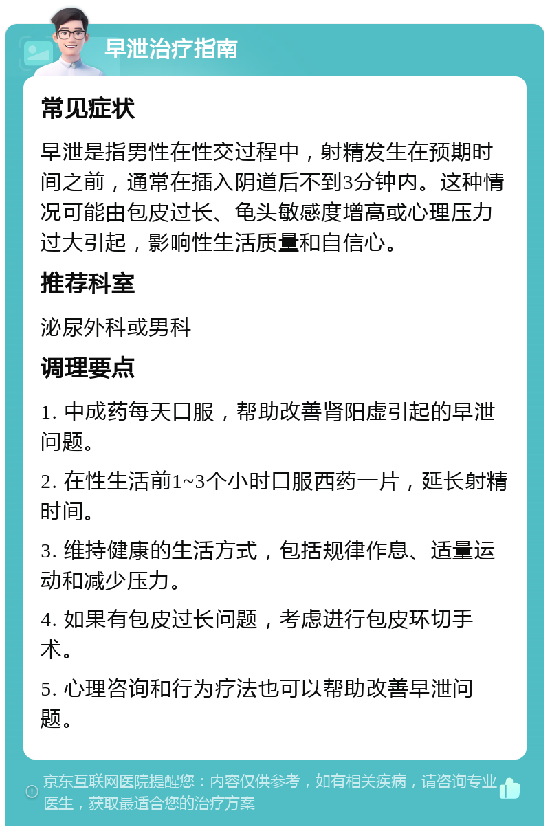 早泄治疗指南 常见症状 早泄是指男性在性交过程中，射精发生在预期时间之前，通常在插入阴道后不到3分钟内。这种情况可能由包皮过长、龟头敏感度增高或心理压力过大引起，影响性生活质量和自信心。 推荐科室 泌尿外科或男科 调理要点 1. 中成药每天口服，帮助改善肾阳虚引起的早泄问题。 2. 在性生活前1~3个小时口服西药一片，延长射精时间。 3. 维持健康的生活方式，包括规律作息、适量运动和减少压力。 4. 如果有包皮过长问题，考虑进行包皮环切手术。 5. 心理咨询和行为疗法也可以帮助改善早泄问题。