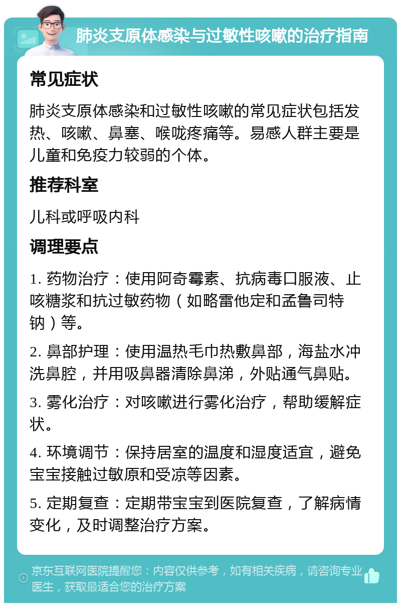 肺炎支原体感染与过敏性咳嗽的治疗指南 常见症状 肺炎支原体感染和过敏性咳嗽的常见症状包括发热、咳嗽、鼻塞、喉咙疼痛等。易感人群主要是儿童和免疫力较弱的个体。 推荐科室 儿科或呼吸内科 调理要点 1. 药物治疗：使用阿奇霉素、抗病毒口服液、止咳糖浆和抗过敏药物（如略雷他定和孟鲁司特钠）等。 2. 鼻部护理：使用温热毛巾热敷鼻部，海盐水冲洗鼻腔，并用吸鼻器清除鼻涕，外贴通气鼻贴。 3. 雾化治疗：对咳嗽进行雾化治疗，帮助缓解症状。 4. 环境调节：保持居室的温度和湿度适宜，避免宝宝接触过敏原和受凉等因素。 5. 定期复查：定期带宝宝到医院复查，了解病情变化，及时调整治疗方案。