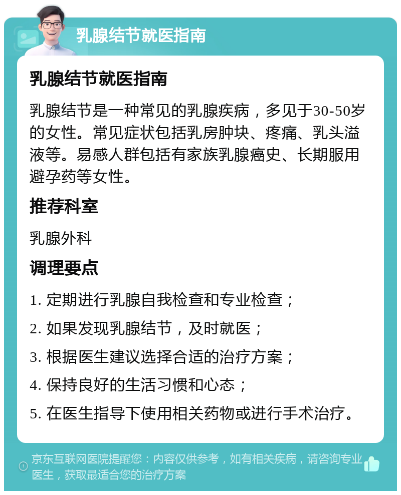 乳腺结节就医指南 乳腺结节就医指南 乳腺结节是一种常见的乳腺疾病，多见于30-50岁的女性。常见症状包括乳房肿块、疼痛、乳头溢液等。易感人群包括有家族乳腺癌史、长期服用避孕药等女性。 推荐科室 乳腺外科 调理要点 1. 定期进行乳腺自我检查和专业检查； 2. 如果发现乳腺结节，及时就医； 3. 根据医生建议选择合适的治疗方案； 4. 保持良好的生活习惯和心态； 5. 在医生指导下使用相关药物或进行手术治疗。