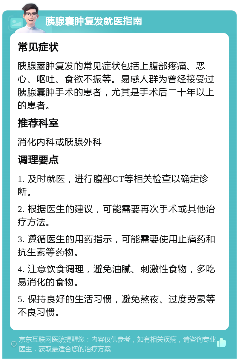 胰腺囊肿复发就医指南 常见症状 胰腺囊肿复发的常见症状包括上腹部疼痛、恶心、呕吐、食欲不振等。易感人群为曾经接受过胰腺囊肿手术的患者，尤其是手术后二十年以上的患者。 推荐科室 消化内科或胰腺外科 调理要点 1. 及时就医，进行腹部CT等相关检查以确定诊断。 2. 根据医生的建议，可能需要再次手术或其他治疗方法。 3. 遵循医生的用药指示，可能需要使用止痛药和抗生素等药物。 4. 注意饮食调理，避免油腻、刺激性食物，多吃易消化的食物。 5. 保持良好的生活习惯，避免熬夜、过度劳累等不良习惯。