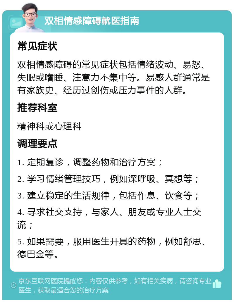 双相情感障碍就医指南 常见症状 双相情感障碍的常见症状包括情绪波动、易怒、失眠或嗜睡、注意力不集中等。易感人群通常是有家族史、经历过创伤或压力事件的人群。 推荐科室 精神科或心理科 调理要点 1. 定期复诊，调整药物和治疗方案； 2. 学习情绪管理技巧，例如深呼吸、冥想等； 3. 建立稳定的生活规律，包括作息、饮食等； 4. 寻求社交支持，与家人、朋友或专业人士交流； 5. 如果需要，服用医生开具的药物，例如舒思、德巴金等。