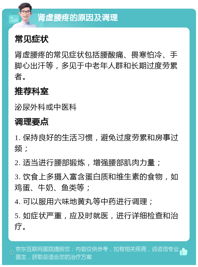 肾虚腰疼的原因及调理 常见症状 肾虚腰疼的常见症状包括腰酸痛、畏寒怕冷、手脚心出汗等，多见于中老年人群和长期过度劳累者。 推荐科室 泌尿外科或中医科 调理要点 1. 保持良好的生活习惯，避免过度劳累和房事过频； 2. 适当进行腰部锻炼，增强腰部肌肉力量； 3. 饮食上多摄入富含蛋白质和维生素的食物，如鸡蛋、牛奶、鱼类等； 4. 可以服用六味地黄丸等中药进行调理； 5. 如症状严重，应及时就医，进行详细检查和治疗。