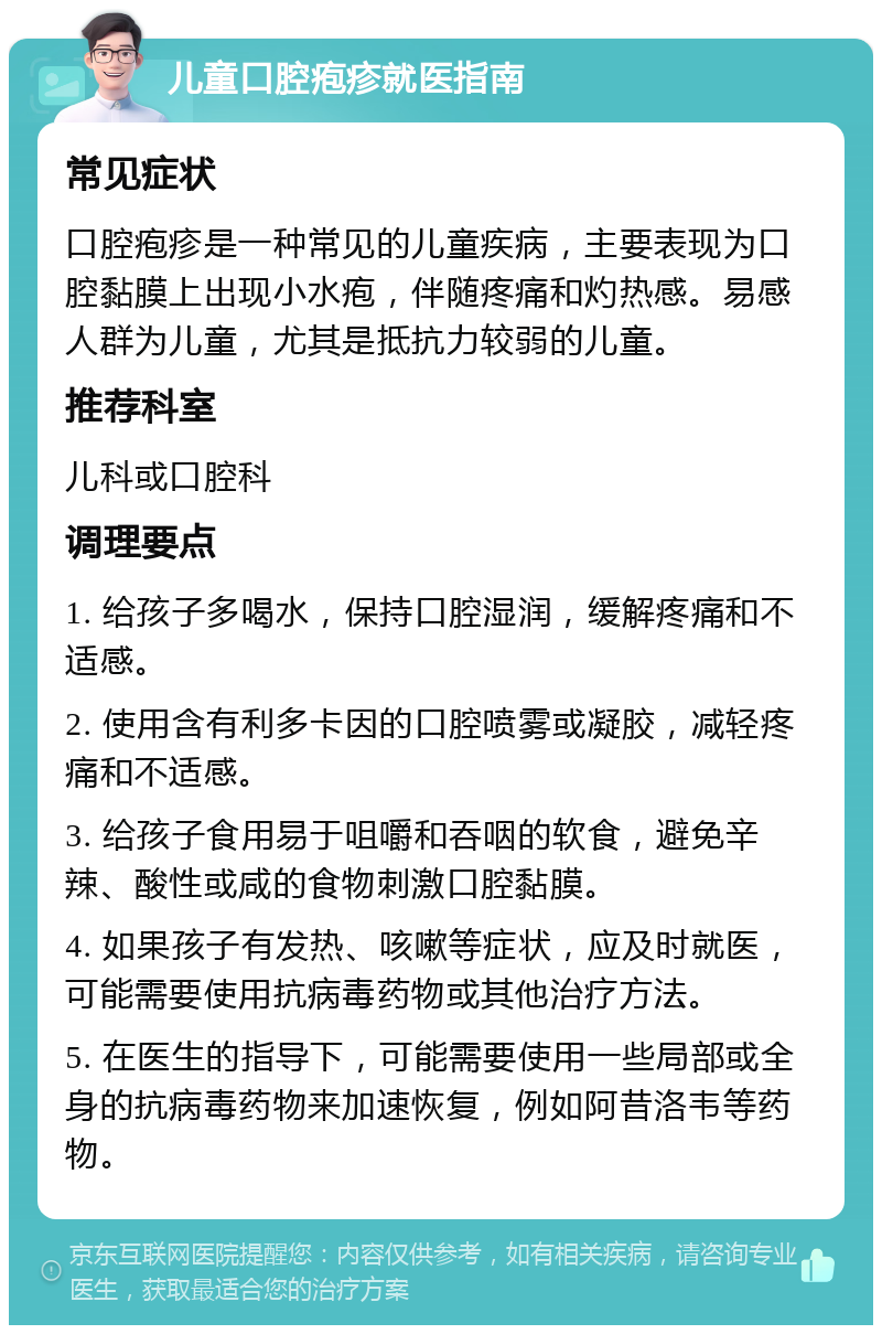 儿童口腔疱疹就医指南 常见症状 口腔疱疹是一种常见的儿童疾病，主要表现为口腔黏膜上出现小水疱，伴随疼痛和灼热感。易感人群为儿童，尤其是抵抗力较弱的儿童。 推荐科室 儿科或口腔科 调理要点 1. 给孩子多喝水，保持口腔湿润，缓解疼痛和不适感。 2. 使用含有利多卡因的口腔喷雾或凝胶，减轻疼痛和不适感。 3. 给孩子食用易于咀嚼和吞咽的软食，避免辛辣、酸性或咸的食物刺激口腔黏膜。 4. 如果孩子有发热、咳嗽等症状，应及时就医，可能需要使用抗病毒药物或其他治疗方法。 5. 在医生的指导下，可能需要使用一些局部或全身的抗病毒药物来加速恢复，例如阿昔洛韦等药物。