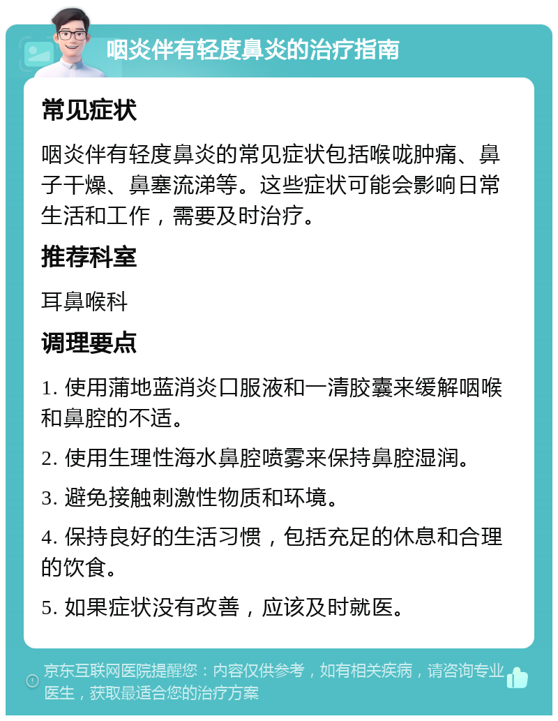 咽炎伴有轻度鼻炎的治疗指南 常见症状 咽炎伴有轻度鼻炎的常见症状包括喉咙肿痛、鼻子干燥、鼻塞流涕等。这些症状可能会影响日常生活和工作，需要及时治疗。 推荐科室 耳鼻喉科 调理要点 1. 使用蒲地蓝消炎口服液和一清胶囊来缓解咽喉和鼻腔的不适。 2. 使用生理性海水鼻腔喷雾来保持鼻腔湿润。 3. 避免接触刺激性物质和环境。 4. 保持良好的生活习惯，包括充足的休息和合理的饮食。 5. 如果症状没有改善，应该及时就医。