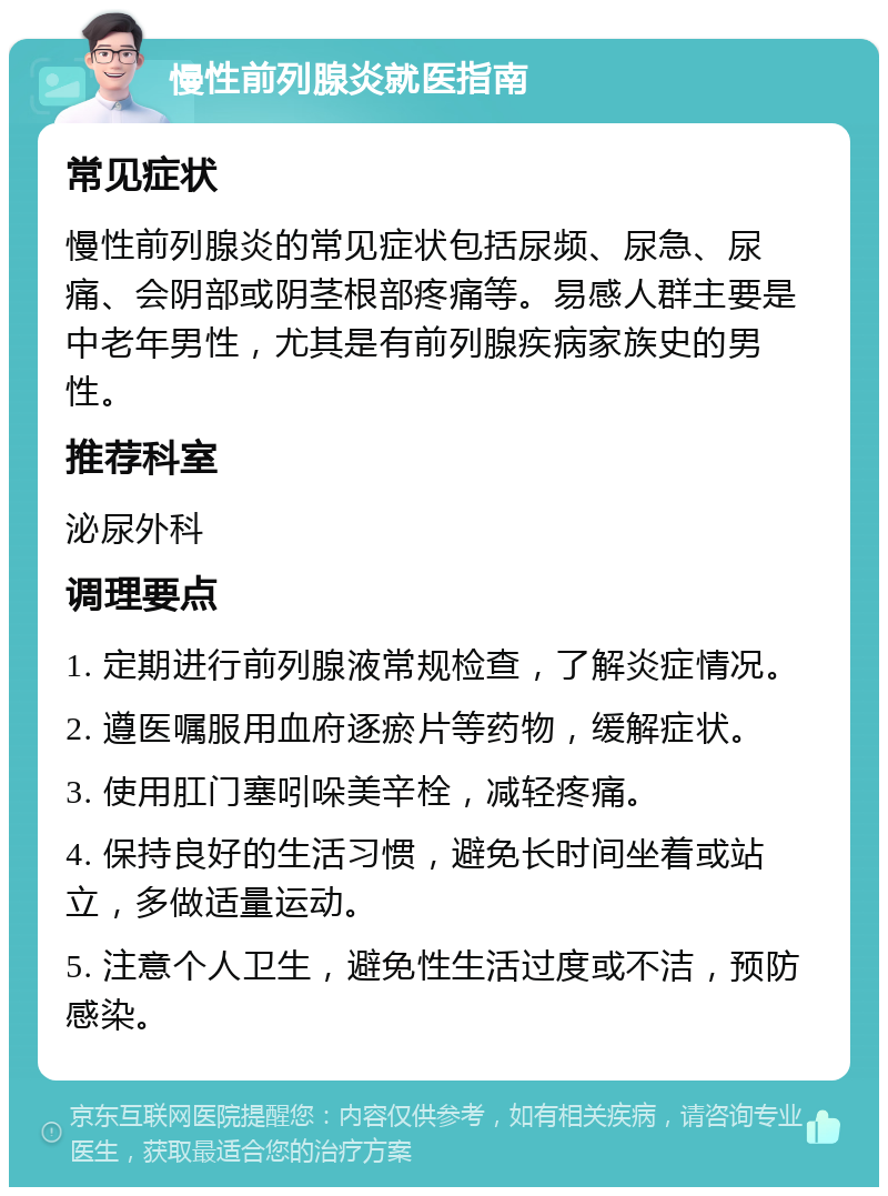 慢性前列腺炎就医指南 常见症状 慢性前列腺炎的常见症状包括尿频、尿急、尿痛、会阴部或阴茎根部疼痛等。易感人群主要是中老年男性，尤其是有前列腺疾病家族史的男性。 推荐科室 泌尿外科 调理要点 1. 定期进行前列腺液常规检查，了解炎症情况。 2. 遵医嘱服用血府逐瘀片等药物，缓解症状。 3. 使用肛门塞吲哚美辛栓，减轻疼痛。 4. 保持良好的生活习惯，避免长时间坐着或站立，多做适量运动。 5. 注意个人卫生，避免性生活过度或不洁，预防感染。