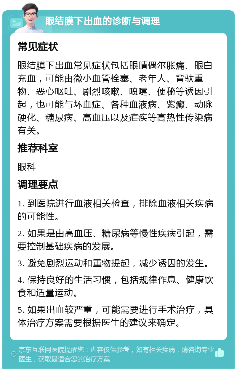 眼结膜下出血的诊断与调理 常见症状 眼结膜下出血常见症状包括眼睛偶尔胀痛、眼白充血，可能由微小血管栓塞、老年人、背驮重物、恶心呕吐、剧烈咳嗽、喷嚏、便秘等诱因引起，也可能与坏血症、各种血液病、紫癜、动脉硬化、糖尿病、高血压以及疟疾等高热性传染病有关。 推荐科室 眼科 调理要点 1. 到医院进行血液相关检查，排除血液相关疾病的可能性。 2. 如果是由高血压、糖尿病等慢性疾病引起，需要控制基础疾病的发展。 3. 避免剧烈运动和重物提起，减少诱因的发生。 4. 保持良好的生活习惯，包括规律作息、健康饮食和适量运动。 5. 如果出血较严重，可能需要进行手术治疗，具体治疗方案需要根据医生的建议来确定。