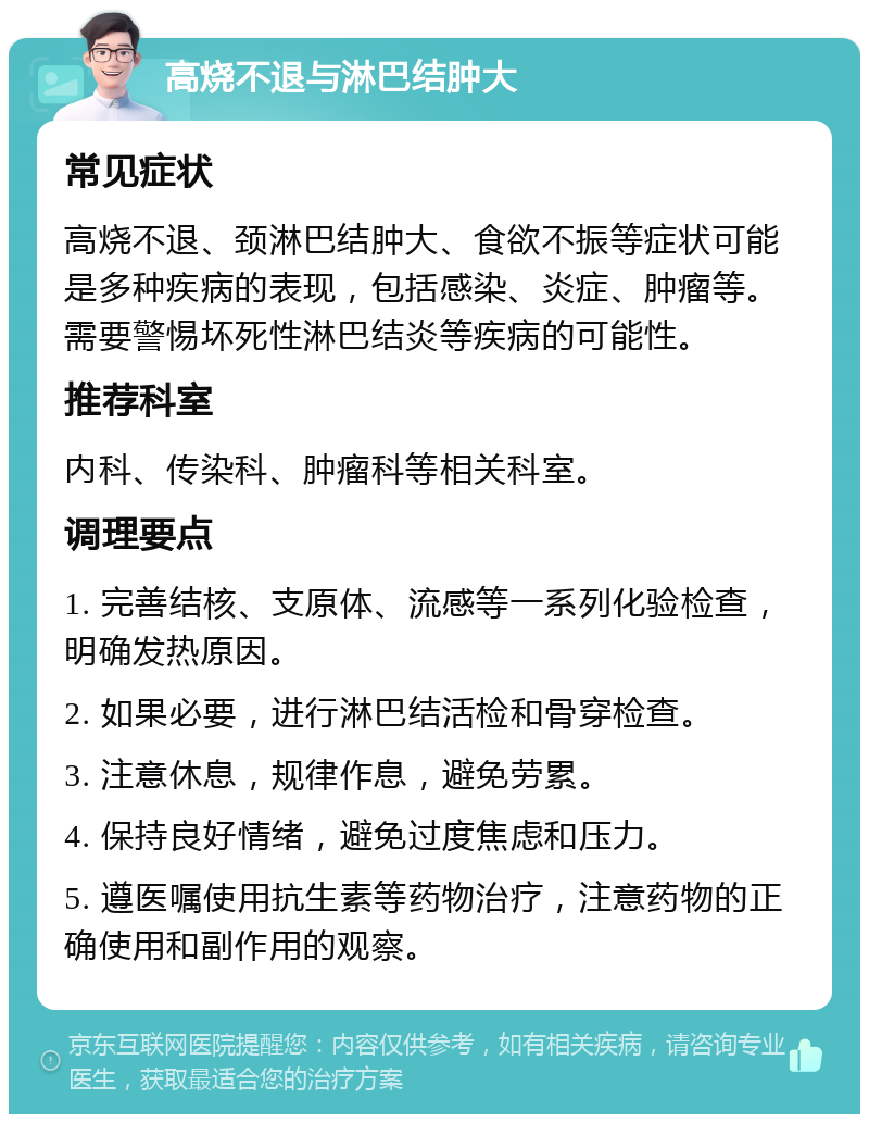 高烧不退与淋巴结肿大 常见症状 高烧不退、颈淋巴结肿大、食欲不振等症状可能是多种疾病的表现，包括感染、炎症、肿瘤等。需要警惕坏死性淋巴结炎等疾病的可能性。 推荐科室 内科、传染科、肿瘤科等相关科室。 调理要点 1. 完善结核、支原体、流感等一系列化验检查，明确发热原因。 2. 如果必要，进行淋巴结活检和骨穿检查。 3. 注意休息，规律作息，避免劳累。 4. 保持良好情绪，避免过度焦虑和压力。 5. 遵医嘱使用抗生素等药物治疗，注意药物的正确使用和副作用的观察。