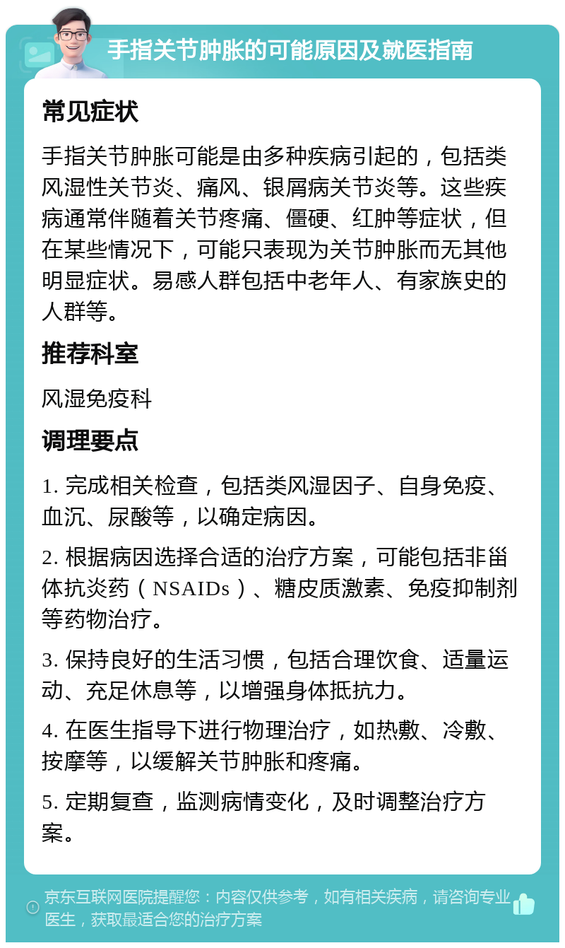 手指关节肿胀的可能原因及就医指南 常见症状 手指关节肿胀可能是由多种疾病引起的，包括类风湿性关节炎、痛风、银屑病关节炎等。这些疾病通常伴随着关节疼痛、僵硬、红肿等症状，但在某些情况下，可能只表现为关节肿胀而无其他明显症状。易感人群包括中老年人、有家族史的人群等。 推荐科室 风湿免疫科 调理要点 1. 完成相关检查，包括类风湿因子、自身免疫、血沉、尿酸等，以确定病因。 2. 根据病因选择合适的治疗方案，可能包括非甾体抗炎药（NSAIDs）、糖皮质激素、免疫抑制剂等药物治疗。 3. 保持良好的生活习惯，包括合理饮食、适量运动、充足休息等，以增强身体抵抗力。 4. 在医生指导下进行物理治疗，如热敷、冷敷、按摩等，以缓解关节肿胀和疼痛。 5. 定期复查，监测病情变化，及时调整治疗方案。