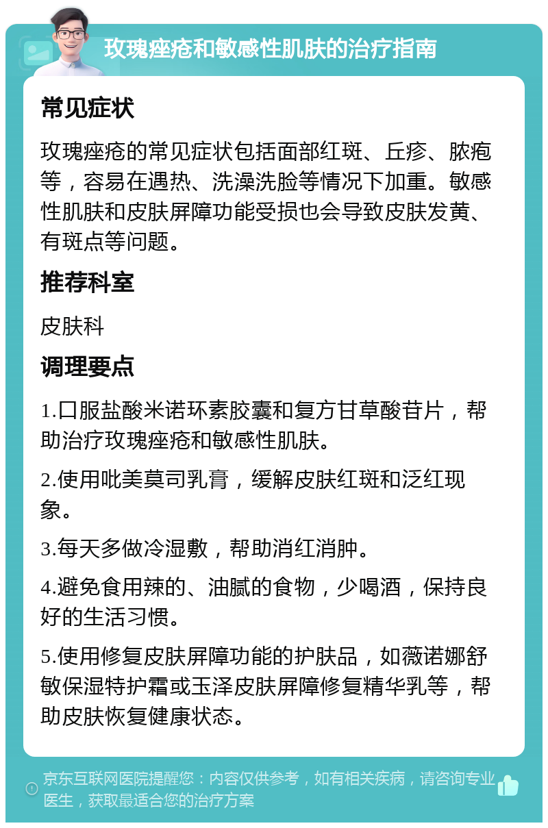 玫瑰痤疮和敏感性肌肤的治疗指南 常见症状 玫瑰痤疮的常见症状包括面部红斑、丘疹、脓疱等，容易在遇热、洗澡洗脸等情况下加重。敏感性肌肤和皮肤屏障功能受损也会导致皮肤发黄、有斑点等问题。 推荐科室 皮肤科 调理要点 1.口服盐酸米诺环素胶囊和复方甘草酸苷片，帮助治疗玫瑰痤疮和敏感性肌肤。 2.使用吡美莫司乳膏，缓解皮肤红斑和泛红现象。 3.每天多做冷湿敷，帮助消红消肿。 4.避免食用辣的、油腻的食物，少喝酒，保持良好的生活习惯。 5.使用修复皮肤屏障功能的护肤品，如薇诺娜舒敏保湿特护霜或玉泽皮肤屏障修复精华乳等，帮助皮肤恢复健康状态。