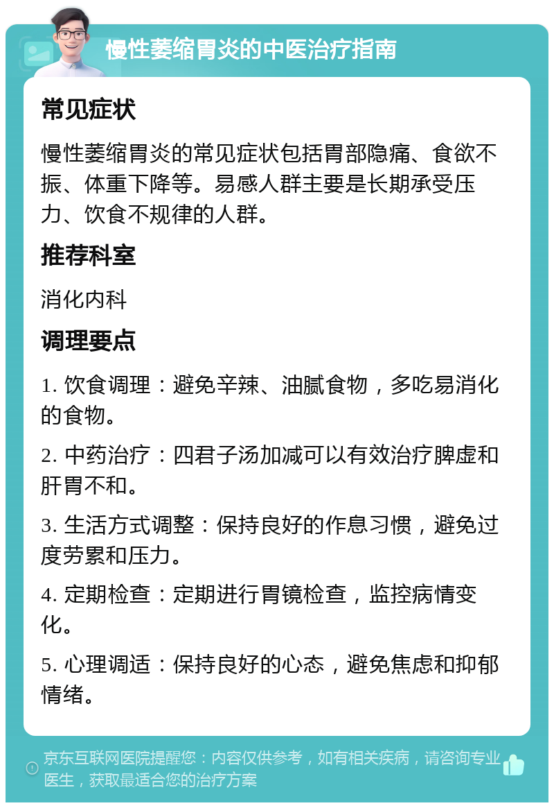 慢性萎缩胃炎的中医治疗指南 常见症状 慢性萎缩胃炎的常见症状包括胃部隐痛、食欲不振、体重下降等。易感人群主要是长期承受压力、饮食不规律的人群。 推荐科室 消化内科 调理要点 1. 饮食调理：避免辛辣、油腻食物，多吃易消化的食物。 2. 中药治疗：四君子汤加减可以有效治疗脾虚和肝胃不和。 3. 生活方式调整：保持良好的作息习惯，避免过度劳累和压力。 4. 定期检查：定期进行胃镜检查，监控病情变化。 5. 心理调适：保持良好的心态，避免焦虑和抑郁情绪。