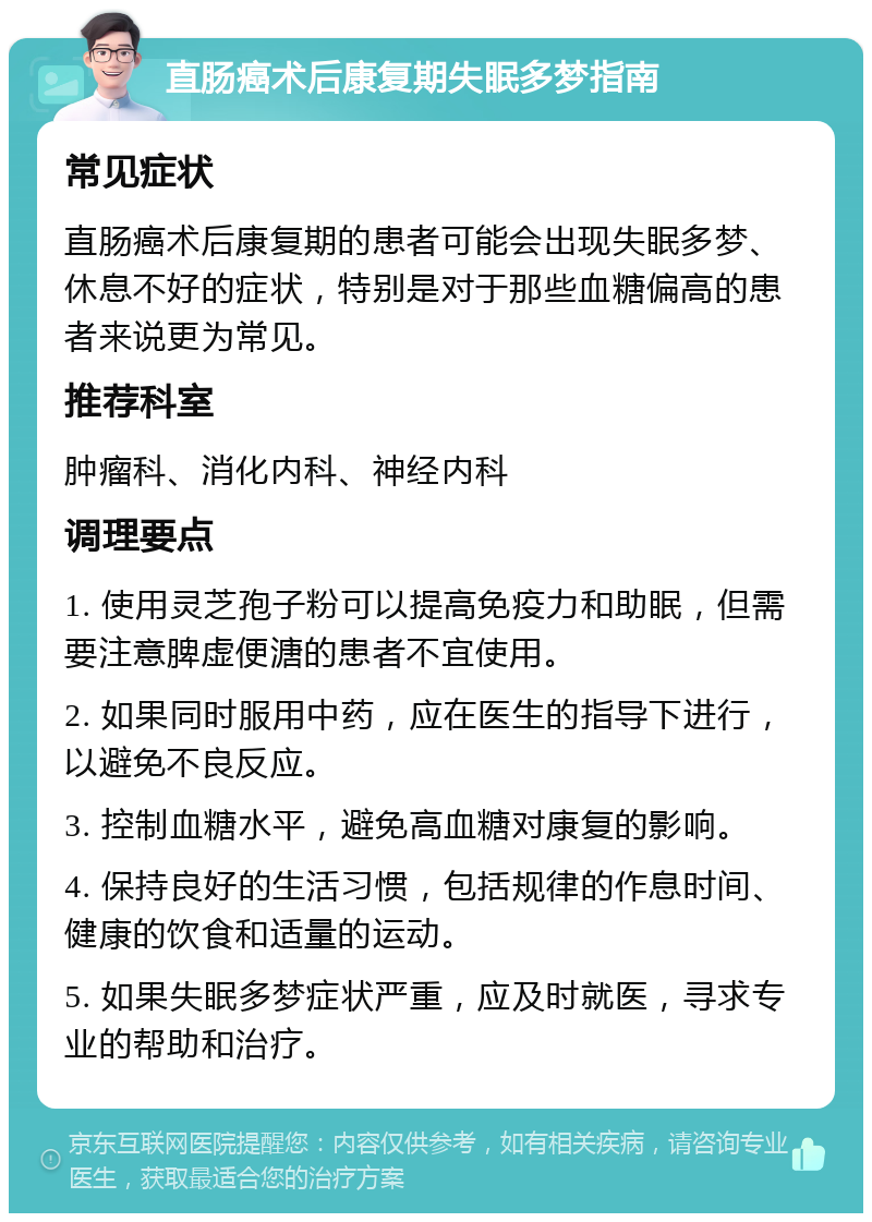 直肠癌术后康复期失眠多梦指南 常见症状 直肠癌术后康复期的患者可能会出现失眠多梦、休息不好的症状，特别是对于那些血糖偏高的患者来说更为常见。 推荐科室 肿瘤科、消化内科、神经内科 调理要点 1. 使用灵芝孢子粉可以提高免疫力和助眠，但需要注意脾虚便溏的患者不宜使用。 2. 如果同时服用中药，应在医生的指导下进行，以避免不良反应。 3. 控制血糖水平，避免高血糖对康复的影响。 4. 保持良好的生活习惯，包括规律的作息时间、健康的饮食和适量的运动。 5. 如果失眠多梦症状严重，应及时就医，寻求专业的帮助和治疗。