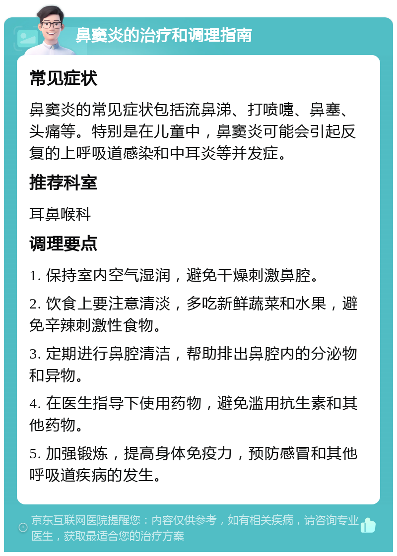 鼻窦炎的治疗和调理指南 常见症状 鼻窦炎的常见症状包括流鼻涕、打喷嚏、鼻塞、头痛等。特别是在儿童中，鼻窦炎可能会引起反复的上呼吸道感染和中耳炎等并发症。 推荐科室 耳鼻喉科 调理要点 1. 保持室内空气湿润，避免干燥刺激鼻腔。 2. 饮食上要注意清淡，多吃新鲜蔬菜和水果，避免辛辣刺激性食物。 3. 定期进行鼻腔清洁，帮助排出鼻腔内的分泌物和异物。 4. 在医生指导下使用药物，避免滥用抗生素和其他药物。 5. 加强锻炼，提高身体免疫力，预防感冒和其他呼吸道疾病的发生。