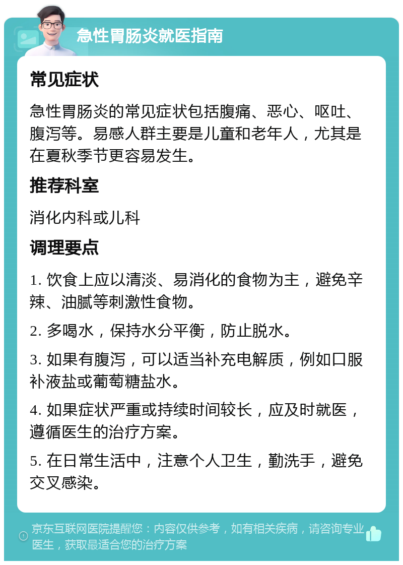 急性胃肠炎就医指南 常见症状 急性胃肠炎的常见症状包括腹痛、恶心、呕吐、腹泻等。易感人群主要是儿童和老年人，尤其是在夏秋季节更容易发生。 推荐科室 消化内科或儿科 调理要点 1. 饮食上应以清淡、易消化的食物为主，避免辛辣、油腻等刺激性食物。 2. 多喝水，保持水分平衡，防止脱水。 3. 如果有腹泻，可以适当补充电解质，例如口服补液盐或葡萄糖盐水。 4. 如果症状严重或持续时间较长，应及时就医，遵循医生的治疗方案。 5. 在日常生活中，注意个人卫生，勤洗手，避免交叉感染。