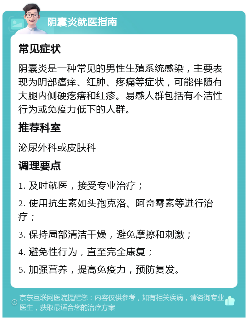 阴囊炎就医指南 常见症状 阴囊炎是一种常见的男性生殖系统感染，主要表现为阴部瘙痒、红肿、疼痛等症状，可能伴随有大腿内侧硬疙瘩和红疹。易感人群包括有不洁性行为或免疫力低下的人群。 推荐科室 泌尿外科或皮肤科 调理要点 1. 及时就医，接受专业治疗； 2. 使用抗生素如头孢克洛、阿奇霉素等进行治疗； 3. 保持局部清洁干燥，避免摩擦和刺激； 4. 避免性行为，直至完全康复； 5. 加强营养，提高免疫力，预防复发。