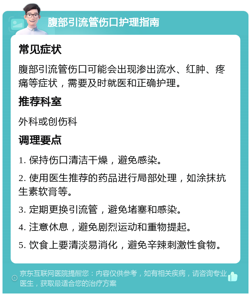 腹部引流管伤口护理指南 常见症状 腹部引流管伤口可能会出现渗出流水、红肿、疼痛等症状，需要及时就医和正确护理。 推荐科室 外科或创伤科 调理要点 1. 保持伤口清洁干燥，避免感染。 2. 使用医生推荐的药品进行局部处理，如涂抹抗生素软膏等。 3. 定期更换引流管，避免堵塞和感染。 4. 注意休息，避免剧烈运动和重物提起。 5. 饮食上要清淡易消化，避免辛辣刺激性食物。